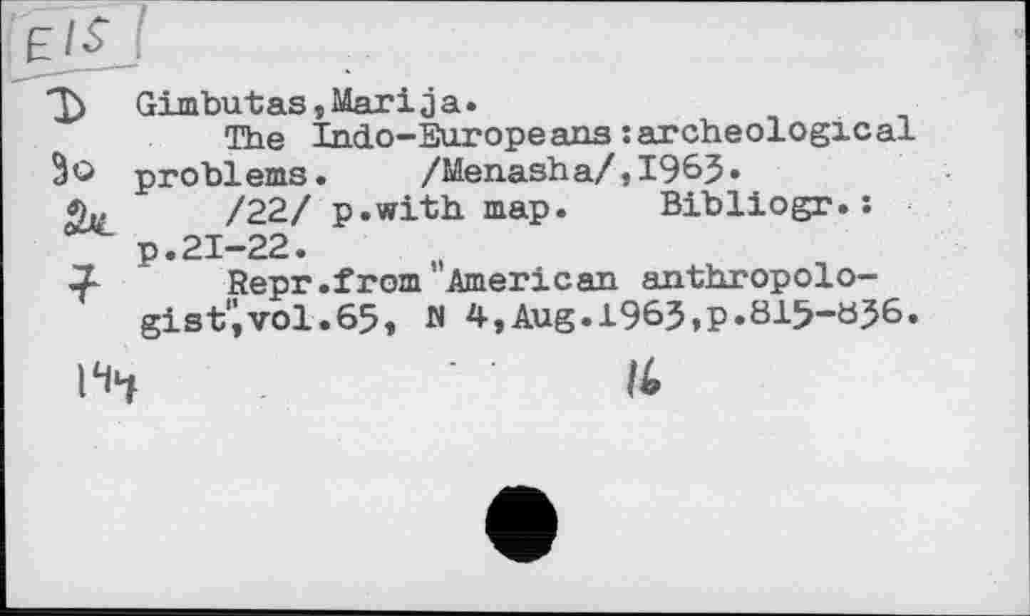 ﻿|/£j
Gimbutas,Marija.
The Tndn-Biiropeans : archéologie al
Зо problems. /Menasha/,1965.
/22./ p.with map. Bibliogr.î p.21-22.
J. Repr.from'American anthropologis t'ivol.65, « 4,Aug.l965,p.815-ö56.

/4